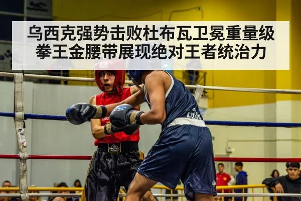 乌西克强势击败杜布瓦卫冕重量级拳王金腰带展现绝对王者统治力 | kaiyun sports