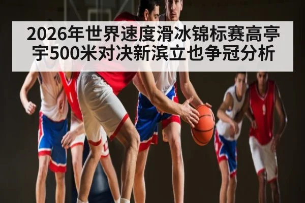 2026年世界速度滑冰锦标赛高亭宇500米对决新滨立也争冠分析 - kaiyun sports